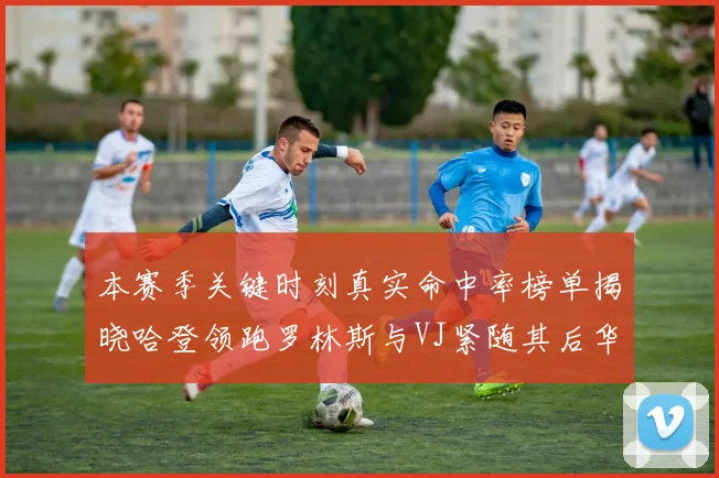 本赛季关键时刻真实命中率榜单揭晓哈登领跑罗林斯与VJ紧随其后华子位列第四