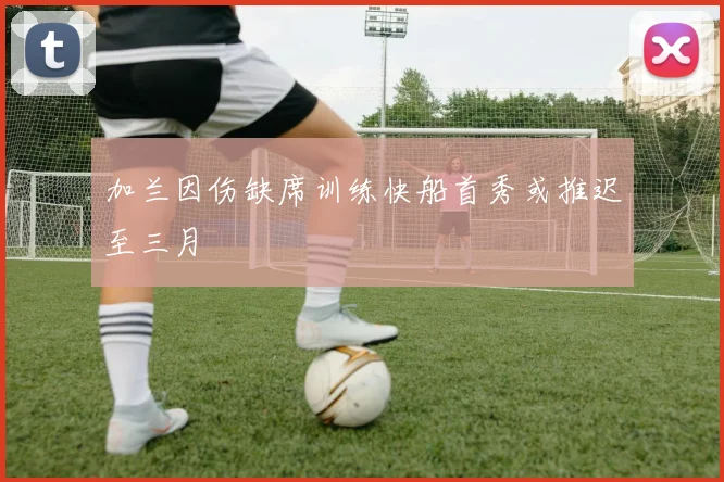 加兰因伤缺席训练快船首秀或推迟至三月