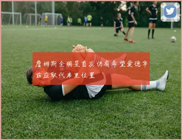 詹姆斯全明星首发仍有希望爱德华兹应取代库里位置