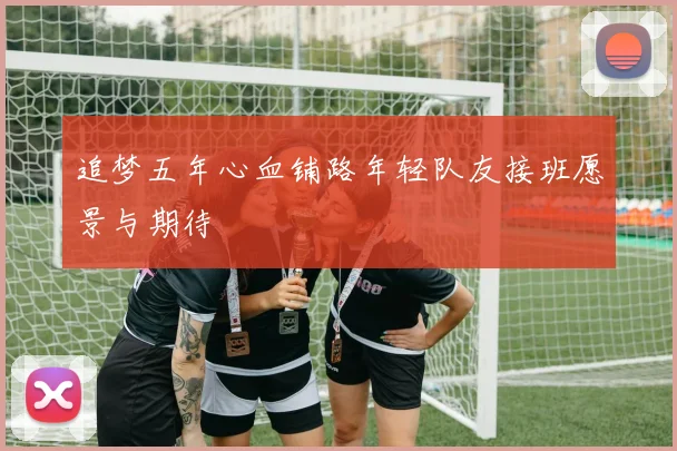 追梦五年心血铺路年轻队友接班愿景与期待