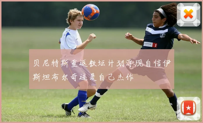 贝尼特斯重返教坛计划浮现自信伊斯坦布尔奇迹是自己杰作