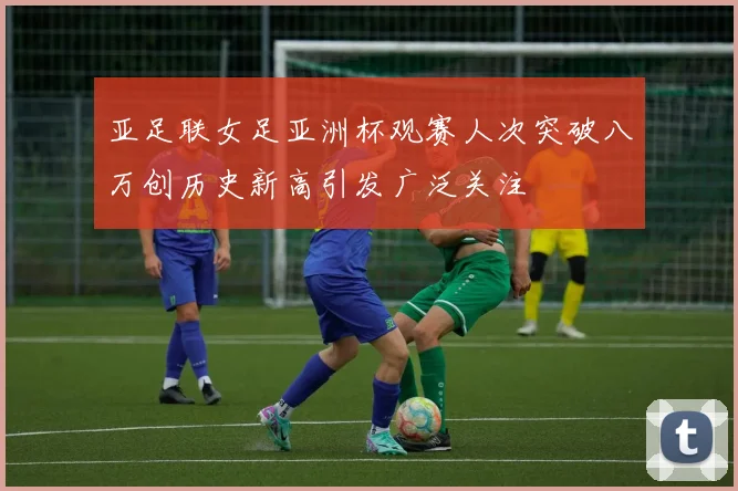 亚足联女足亚洲杯观赛人次突破八万创历史新高引发广泛关注