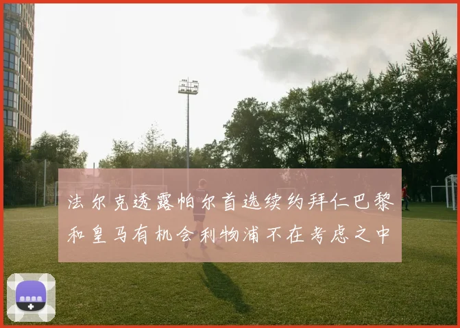 法尔克透露帕尔首选续约拜仁巴黎和皇马有机会利物浦不在考虑之中