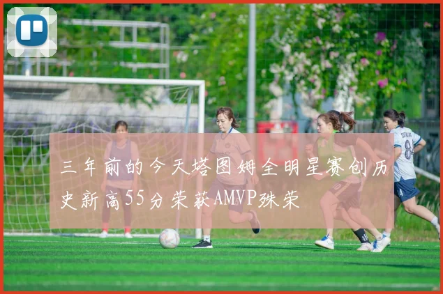 三年前的今天塔图姆全明星赛创历史新高55分荣获AMVP殊荣