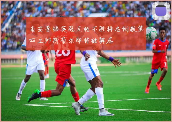 南安普顿英冠五轮不胜排名倒数第四主帅斯蒂尔即将被解雇