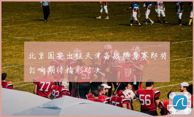 北京国安出征天津备战热身赛即将打响期待精彩对决