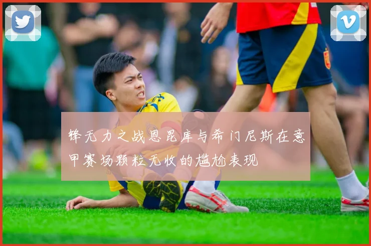 锋无力之战恩昆库与希门尼斯在意甲赛场颗粒无收的尴尬表现