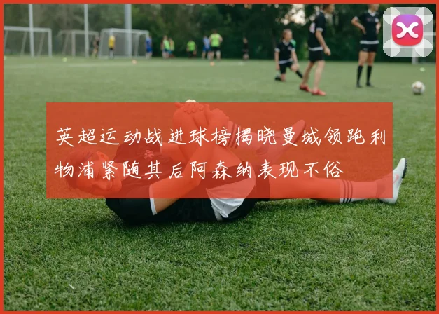 英超运动战进球榜揭晓曼城领跑利物浦紧随其后阿森纳表现不俗